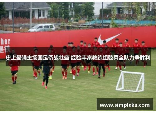 史上最强主场国足备战壮盛 经验丰富教练组鼓舞全队力争胜利